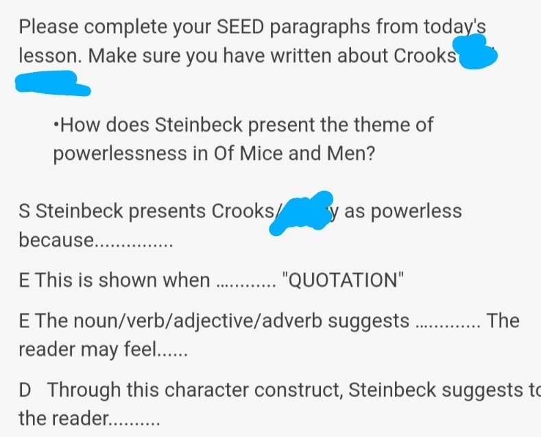 Please complete your SEED paragraphs from today's 
lesson. Make sure you have written about Crooks 
•How does Steinbeck present the theme of 
powerlessness in Of Mice and Men? 
S Steinbeck presents Crooks y as powerless 
because_ 
E This is shown when _"QUOTATION" 
E The noun/verb/adjective/adverb suggests _The 
reader may feel...... 
D Through this character construct, Steinbeck suggests to 
the reader._