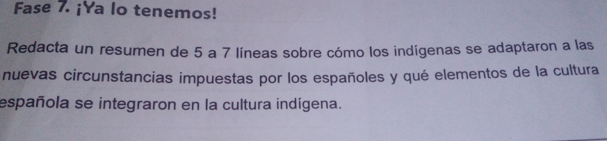 Fase 7. ¡Ya lo tenemos! 
Redacta un resumen de 5 a 7 líneas sobre cómo los indígenas se adaptaron a las 
nuevas circunstancias impuestas por los españoles y qué elementos de la cultura 
española se integraron en la cultura indígena.