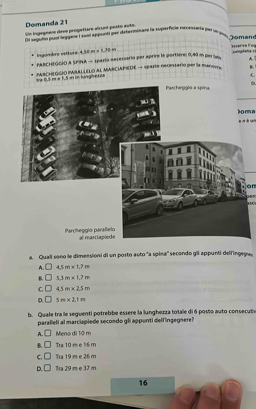 Domanda 21
Un ingegnere deve progettare alcuni posto auto.
Di seguito puol leggere I suol appunti per determinare la superfcie necessaria per un pou Jomano
Ingombro vettura: 4,50m* 1,70m Osserva ľug
Completa c
PARCHEGGIO A SPINA → spazio necessario per aprire le portiere: 0,40 m per lato A. (
PARCHEGGIO PARALLELO AL MARCIAPIEDE → spazio necessario per la manovra; B.
tra 0,5 m e 1,5 m in lunghezza
C.
D.
)oma
e nè un
on
pen
asc
a. Quali sono le dimensioni di un posto auto “a spina” secondo gli appunti dell’ingegner
A. □ 4,5m* 1,7m
B. □ 5,3m* 1,7m
C. frac  4,5m* 2,5m
D. _  5m* 2,1m
b. Quale tra le seguenti potrebbe essere la lunghezza totale di 6 posto auto consecutiv
paralleli al marciapiede secondo gli appunti dell’ingegnere?
A. Meno di 10 m
B. □ Tra 10 m e 16 m
C. □ Tra 19 m e 26 m
D. □ Tra 29 m e 37 m
16