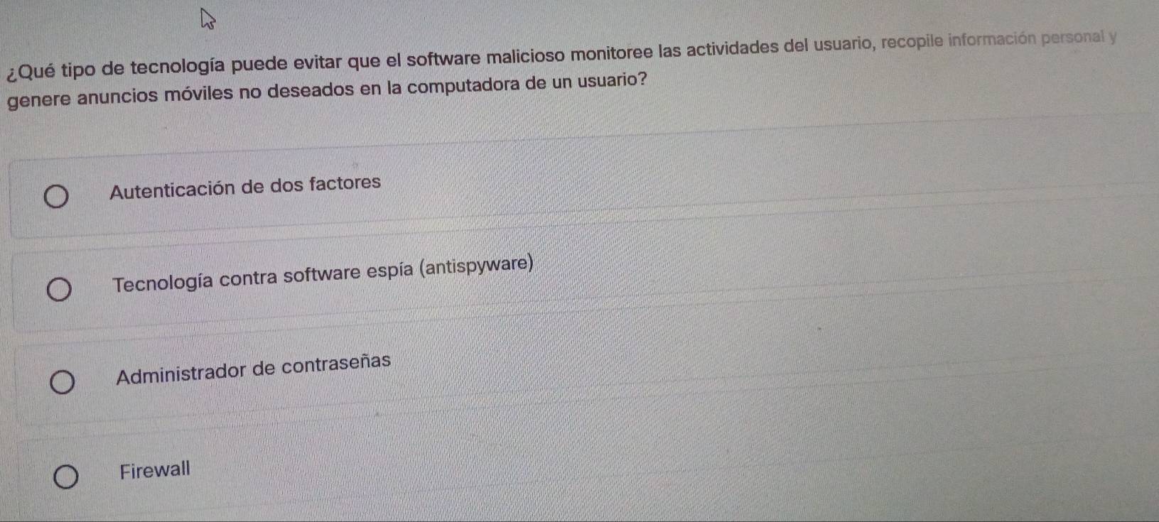 ¿Qué tipo de tecnología puede evitar que el software malicioso monitoree las actividades del usuario, recopile información personal y
genere anuncios móviles no deseados en la computadora de un usuario?
Autenticación de dos factores
* Tecnología contra software espía (antispyware)
Administrador de contraseñas
Firewall