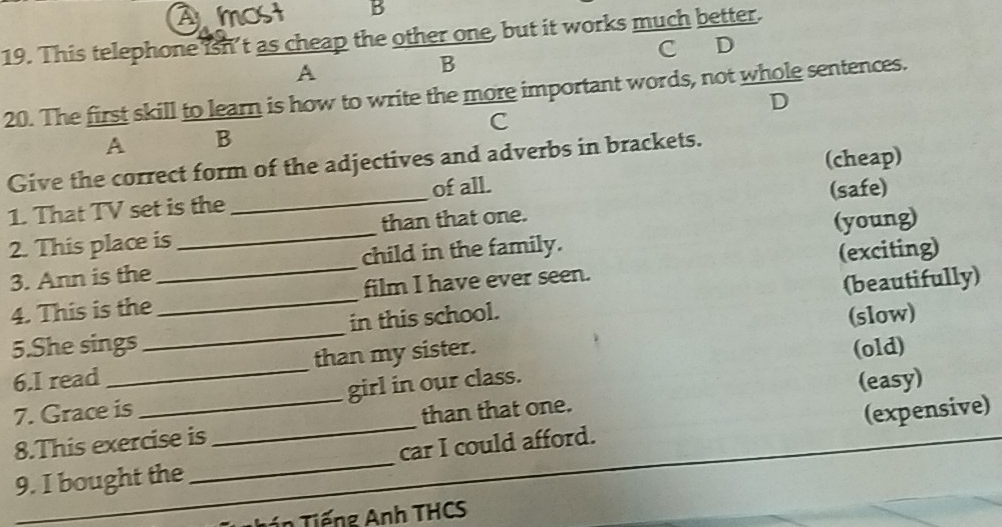This telephone isn’t as cheap the other one, but it works much better. 
A C D 
B 
20. The first skill to learn is how to write the more important words, not whole sentences. 
D 
C 
A B 
Give the correct form of the adjectives and adverbs in brackets. 
of all. 
1. That TV set is the (cheap) 
2. This place is __than that one. (safe) 
3. Ann is the_ child in the family. (young) 
4. This is the film I have ever seen. (exciting) 
5.She sings __in this school. (beautifully) 
(old) 
6.I read_ than my sister. (slow) 
7. Grace is _girl in our class. 
8.This exercise is than that one. (easy) 
9. I bought the __car I could afford. (expensive) 
_ín Tiếng Anh THCS