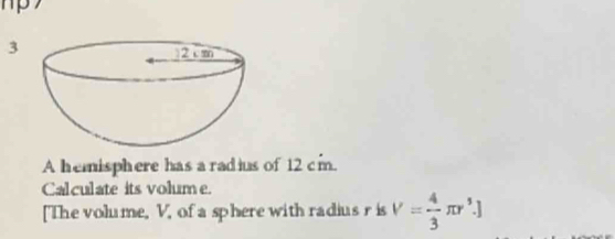 A hemisphere has a radius of 12 cm. 
Calculate its volume. 
[The volume, V, of a sphere with radius r is V= 4/3 π r^3.]