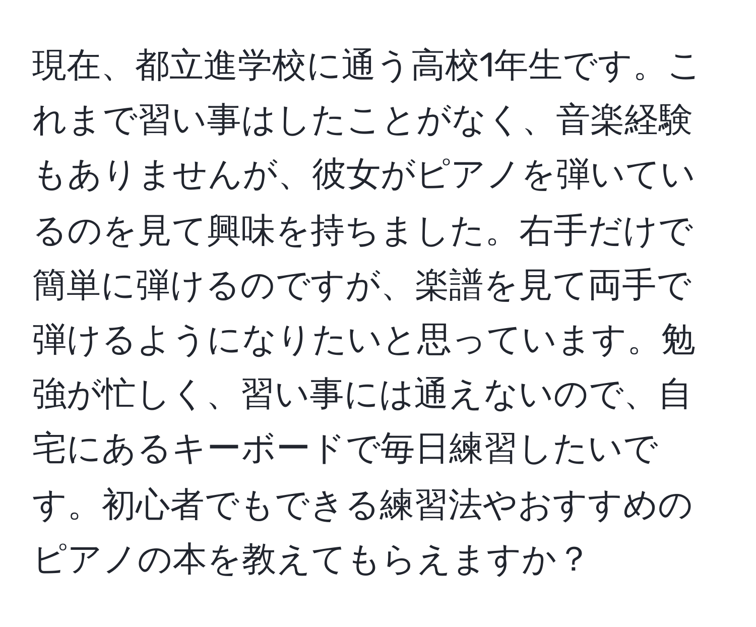 現在、都立進学校に通う高校1年生です。これまで習い事はしたことがなく、音楽経験もありませんが、彼女がピアノを弾いているのを見て興味を持ちました。右手だけで簡単に弾けるのですが、楽譜を見て両手で弾けるようになりたいと思っています。勉強が忙しく、習い事には通えないので、自宅にあるキーボードで毎日練習したいです。初心者でもできる練習法やおすすめのピアノの本を教えてもらえますか？