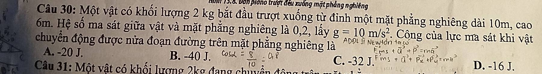 hình 15.8. Đân piano trượt đếu xuống mặt phảng nghiêng
Câu 30: Một vật có khối lượng 2 kg bắt đầu trượt xuống từ đỉnh một mặt phẳng nghiêng dài 10m, cao
6m. Hệ số ma sát giữa vật và mặt phẳng nghiêng là 0,2, lấy g=10m/s^2. Công của lực ma sát khi vật
chuyển động được nửa đoạn đường trên mặt phăng nghiêng là ADĐL I Newtón ta có
(overline Q vector p=m
A. -20 J. B. -40 J. C. -32 J.
Câu 31: Một vật có khối lương 2kg đang chiyền động
D. -16 J.