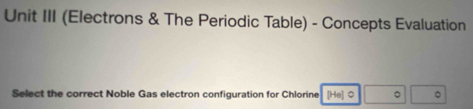 Unit III (Electrons & The Periodic Table) - Concepts Evaluation 
Select the correct Noble Gas electron configuration for Chlorine [He] $ 。 。