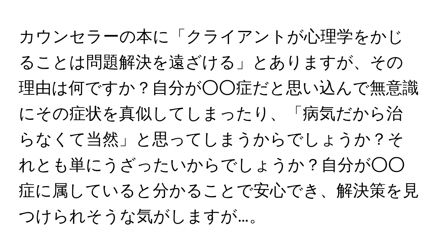 カウンセラーの本に「クライアントが心理学をかじることは問題解決を遠ざける」とありますが、その理由は何ですか？自分が○○症だと思い込んで無意識にその症状を真似してしまったり、「病気だから治らなくて当然」と思ってしまうからでしょうか？それとも単にうざったいからでしょうか？自分が○○症に属していると分かることで安心でき、解決策を見つけられそうな気がしますが…。