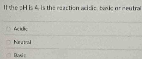 If the pH is 4, is the reaction acidic, basic or neutral
Acidic
Neutral
Basic