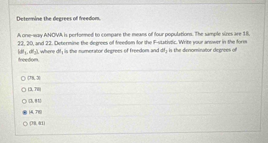 Determine the degrees of freedom.
A one-way ANOVA is performed to compare the means of four populations. The sample sizes are 18,
22, 20, and 22. Determine the degrees of freedom for the F -statistic. Write your answer in the form
(df_1,df_2) , where df_1 is the numerator degrees of freedom and df_2 is the denominator degrees of
freedom.
(78,3)
(3,78)
(3,81)
(4,78)
(78,81)