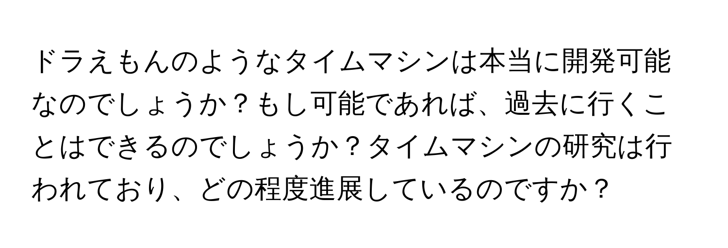 ドラえもんのようなタイムマシンは本当に開発可能なのでしょうか？もし可能であれば、過去に行くことはできるのでしょうか？タイムマシンの研究は行われており、どの程度進展しているのですか？