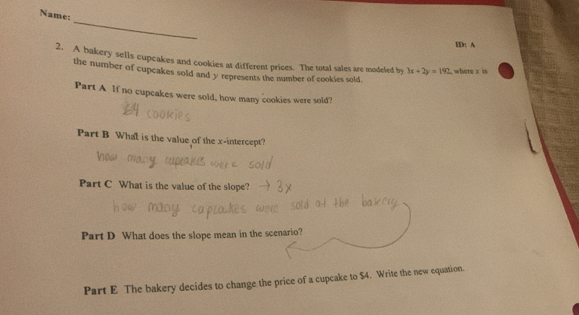 Name: 
_ 
ID: A 
2. A bakery sells cupcakes and cookies at different prices. The total sales are modeled by 3x+2y=192 , where x is 
the number of cupcakes sold and y represents the number of cookies sold. 
Part A lf no cupcakes were sold, how many cookies were sold? 
Part B What is the value of the x-intercept? 
Part C What is the value of the slope? 
Part D What does the slope mean in the scenario? 
Part E The bakery decides to change the price of a cupcake to $4. Write the new equation.