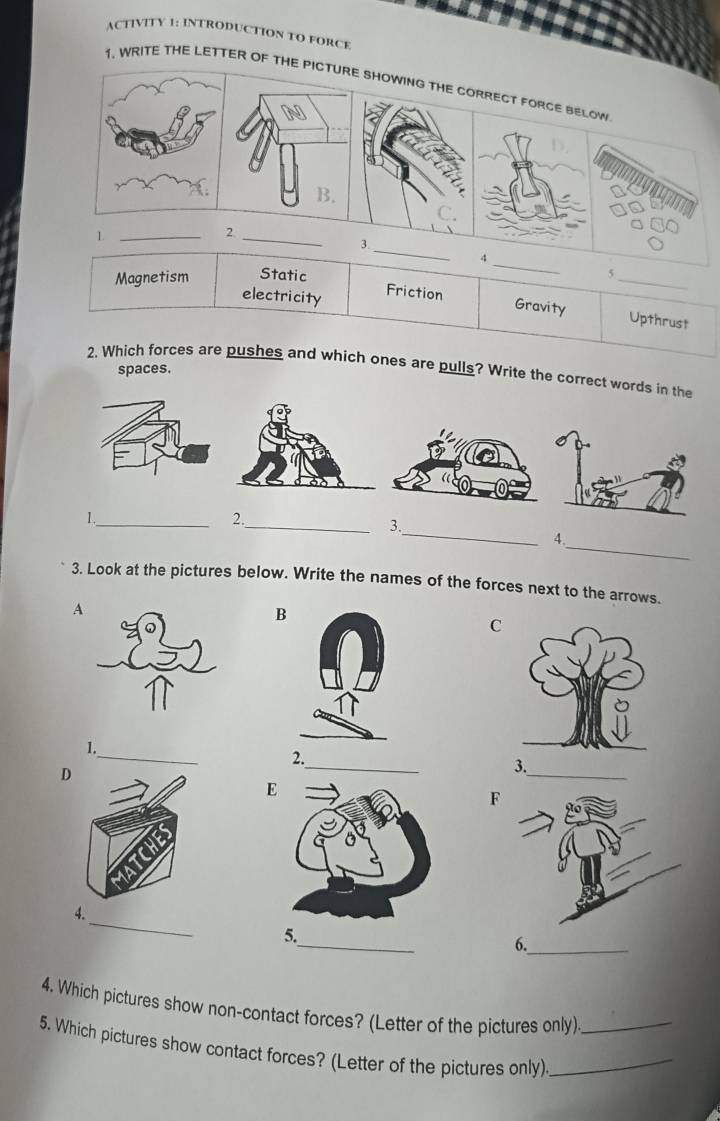 ACTIVITY 1: INTRODUCTION TO FORCE
1. WRITE THE LETTER OF THE PICTURE SHOWING THE CORRECT FORCE BELOW
B.
1._
2._
3._
_
4
Magnetism Static 5_
electricity Friction
Gravity Upthrust
2. Which forces are pushes and which ones are pulls? Write the correct words in the
spaces.
_
1._
2.
_3.
_
4.
3. Look at the pictures below. Write the names of the forces next to the arrows.
A
B
C
_
1.
_
_
2.
D
3.
E
F
_
4.
_
5.
6._
4. Which pictures show non-contact forces? (Letter of the pictures only)
5. Which pictures show contact forces? (Letter of the pictures only)__