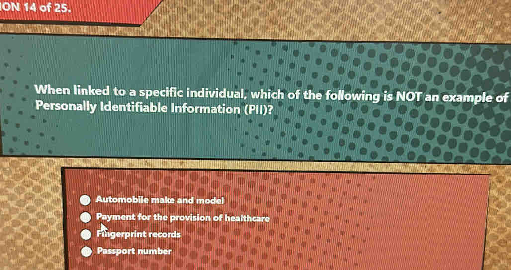 ION 14 of 25.
When linked to a specific individual, which of the following is NOT an example of
Personally Identifiable Information (PII)?
Automobile make and model
Payment for the provision of healthcare
Fingerprint records
Passport number