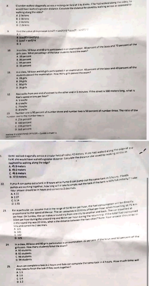 Chandan walked diagonally across a rectangular field of 3 by 8 kms. if he had walked along the sides, he
would have walked a greater distance. Calculate the distance he saved by walking across as opposed to
walking along the sides?
A. 2 56 kms
6. 2.36 kms
C 2.45 kms
0 2 26 kms
Find the value of expression (cos2 π +tan 2T)*2*(cos 2T-(sin 2T)=2
A. |
D. (cos 2T+sin 2T)^wedge 2
c (cos T+sin T)^wedge 4
p r
10 In a class, 50 boys and 60 girls participated in an examination. 40 percent of the boys and 70 percent of the
A 39 percent girls pass. What percentage of the tutal students failed the exam?
3. 36 percent
C 44 percent
D. 33 percent
11 in a class, 50 boys and 60 girls participated in an examination. 40 percent of the boys and 40 percent of the
students passed the examination. How many girls passed the exam?
A. 28 girls
B. 24 girls
C. 30 girls
D. 26 girls
12. Havi walks from one end of a street to the other end in 5 minutes. If the street is 500 meters long, what is
Ravi's speed in kms per hour?
A. 5 km/hr
B 6 km/m
C 7 km/hr
0 8 km/tr
t 3 Number one is 90 percent of number three and number two is 50 percent of number three. The ratio of the
number one to the number two is :
A. 216 percent
B. 180 percent
C. 198 percent
D. 162 percent
MURNE EngINEERING OFFICÉR - CLASS iV PARt a
Shradi walked diagonally across a circular field of radius 42 maters. If she had walked along the edge of the
fielC. she would have walked a greater distance. Colculate the distance she saved by wanking across as
opposed to walking along the edge?
A. 45.8 meters
8. 49.0 meters
C. 46 6 meters
D. 47.9 meters
22 Pump-A can pump out a tank in 9 hours while Pump-8 can pump out the same tank in 5 hours. if both
pumps are working together, how long will it take to empty out the tank if the tank is hum full initially? Nate
Your answer should be in hours and correct to 2 decimals
A. 4 11
4 2 27
C 3 14
□ 193
For a particular car, assume that in the range of 50-90 km per hour, the fuel consumption will be directly
proportional to the speed of the car. The car consumes 6 00 litres of fuel per hour when travelling at 75 km
ser hour. On Sunday, the car makes a round trip from one city to another and back. The car travelled at
6lkm per hour during the onward trip and 90 km per hour during the return trip, If the total fuel consured
in the round trip was 20 litres, what is the distance between the two cities? Note: Your answer should be in
ms and correct to 2 decimals
A. 121
3 141
C 132
D. 125
24. In a class, 80 boys and 60 girls participated in an examination: 20 percent of the boys and 50 percent of the
girls pass. How many students failed the exam?
A. 90 students
B. 92 students
C. 96 students
D. 94 students
25. Arun can complete a task in 2 hours and Bala can complete the same task in 4 hours. How much time will
they take to finish the task if they work together?
A 1 3
B 1 6
C 1 4
D 1 2