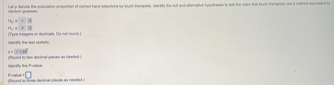 Let p denote the population proportion of correct hand selections by touch therapists. Identify the null and alternative hypotheses to test the claim that touch therapists use a method equivalent to 
random guesses.
beginarrayr H_0:p=5 H_1:p!= 5endarray
(Type integers or decimals. Do not round.) 
Identify the test statistic.
z=-1.89
(Round to two decimal places as needed.) 
Identify the P -value.
P-value = □
(Round to three decimal places as needed.)