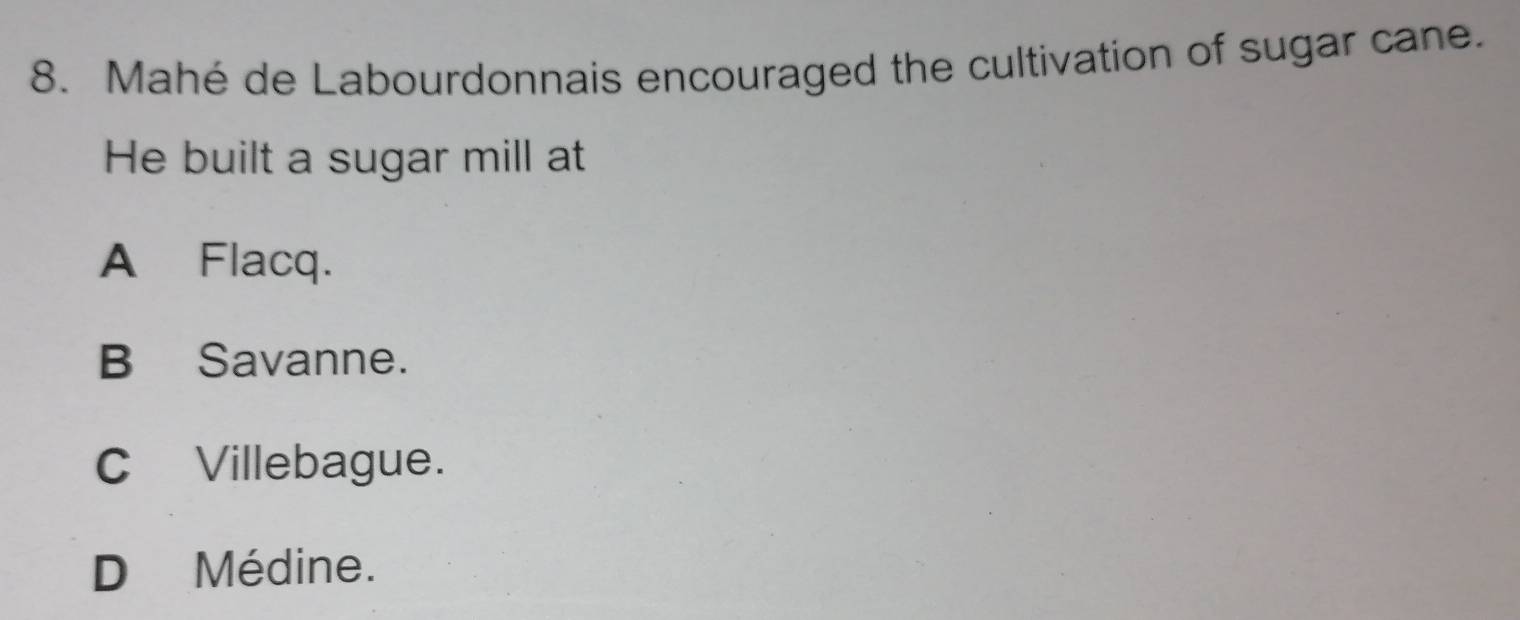 Mahé de Labourdonnais encouraged the cultivation of sugar cane.
He built a sugar mill at
A Flacq.
B Savanne.
C Villebague.
D Médine.