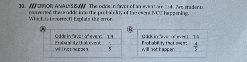 ERROR ANALYSIS/// The odds in favor of an event are 1:4. Two students
converted these odds into the probability of the event NOT happening.
Which is incorrect? Explain the error.
B
Odds in favor of event 1:4
Probability that event
will not happen  4/5 