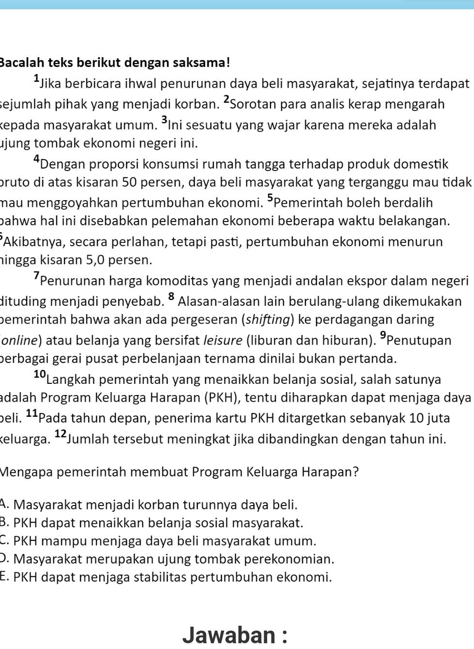 Bacalah teks berikut dengan saksama!
¹Jika berbicara ihwal penurunan daya beli masyarakat, sejatinya terdapat
sejumlah pihak yang menjadi korban. ²Sorotan para analis kerap mengarah
kepada masyarakat umum. ³Ini sesuatu yang wajar karena mereka adalah
ujung tombak ekonomi negeri ini.
*Dengan proporsi konsumsi rumah tangga terhadap produk domestik
bruto di atas kisaran 50 persen, daya beli masyarakat yang terganggu mau tidak
mau menggoyahkan pertumbuhan ekonomi. ³Pemerintah boleh berdalih
bahwa hal ini disebabkan pelemahan ekonomi beberapa waktu belakangan.
’Akibatnya, secara perlahan, tetapi pasti, pertumbuhan ekonomi menurun
hingga kisaran 5,0 persen.
*Penurunan harga komoditas yang menjadi andalan ekspor dalam negeri
dituding menjadi penyebab. • Alasan-alasan lain berulang-ulang dikemukakan
bemerintah bahwa akan ada pergeseran (shifting) ke perdagangan daring
online) atau belanja yang bersifat leisure (liburan dan hiburan). 9 Penutupan
perbagai gerai pusat perbelanjaan ternama dinilai bukan pertanda.
10 Langkah pemerintah yang menaikkan belanja sosial, salah satunya
adalah Program Keluarga Harapan (PKH), tentu diharapkan dapat menjaga daya
beli. ¹¹Pada tahun depan, penerima kartu PKH ditargetkan sebanyak 10 juta
keluarga. ¹²Jumlah tersebut meningkat jika dibandingkan dengan tahun ini.
Mengapa pemerintah membuat Program Keluarga Harapan?
A. Masyarakat menjadi korban turunnya daya beli.
B. PKH dapat menaikkan belanja sosial masyarakat.
C. PKH mampu menjaga daya beli masyarakat umum.
D. Masyarakat merupakan ujung tombak perekonomian.
E. PKH dapat menjaga stabilitas pertumbuhan ekonomi.
Jawaban :