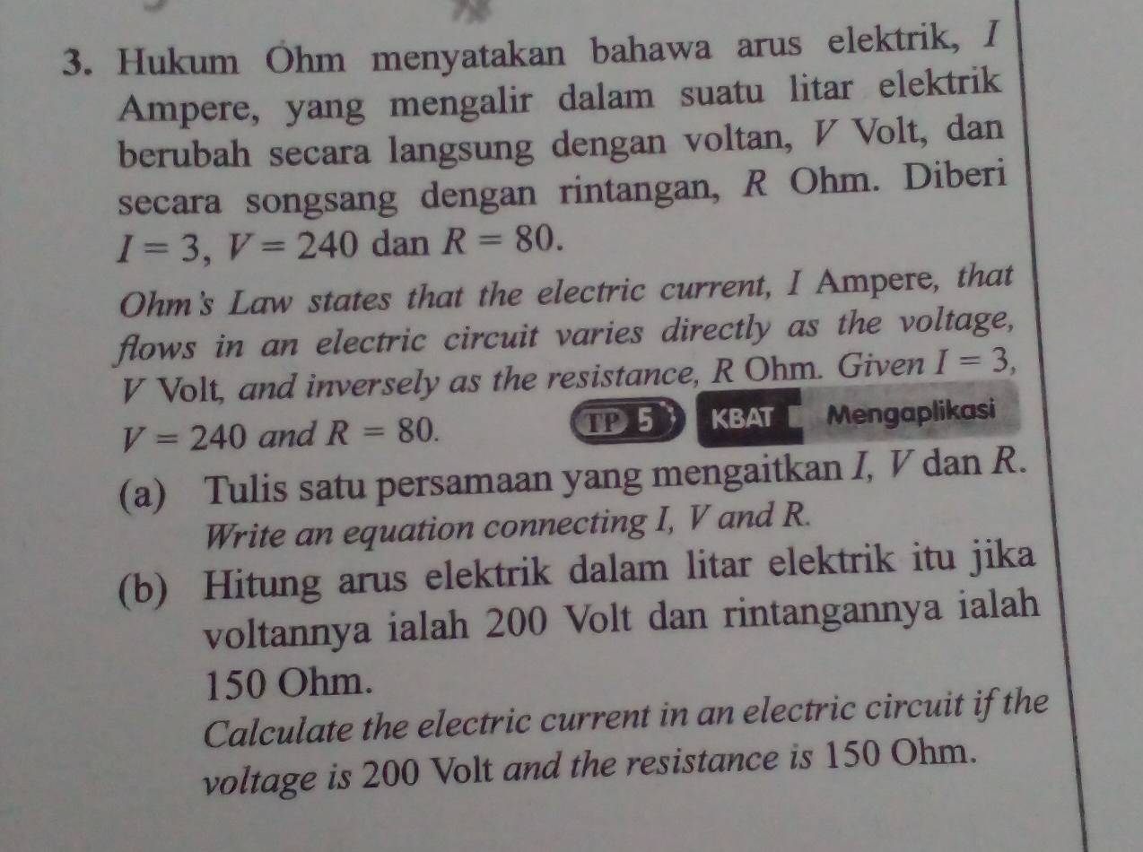 Hukum Ohm menyatakan bahawa arus elektrik, I 
Ampere, yang mengalir dalam suatu litar elektrik 
berubah secara langsung dengan voltan, V Volt, dan 
secara songsang dengan rintangan, R Ohm. Diberi
I=3, V=240 dan R=80. 
Ohm's Law states that the electric current, I Ampere, that 
flows in an electric circuit varies directly as the voltage,
V Volt, and inversely as the resistance, R Ohm. Given I=3,
V=240 and R=80. IP 5 KBAT Mengaplikasi 
(a) Tulis satu persamaan yang mengaitkan I, V dan R. 
Write an equation connecting I, V and R. 
(b) Hitung arus elektrik dalam litar elektrik itu jika 
voltannya ialah 200 Volt dan rintangannya ialah
150 Ohm. 
Calculate the electric current in an electric circuit if the 
voltage is 200 Volt and the resistance is 150 Ohm.