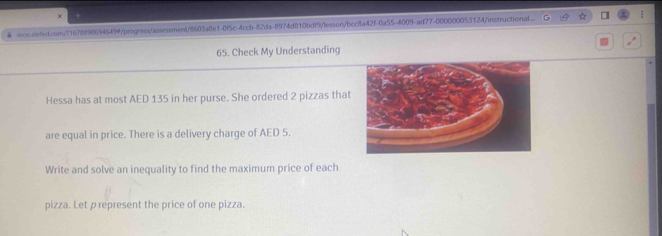 moe.alefed.com/?1678898694649#/progress/assessment/8603a8e1-0f5c-4ccb-82da-8974d810bdf9/lesson/bcc8a42f-0a55-4009-ad77-000000053124/instructional... : 
65. Check My Understanding 
Hessa has at most AED 135 in her purse. She ordered 2 pizzas that 
are equal in price. There is a delivery charge of AED 5. 
Write and solve an inequality to find the maximum price of each 
pizza. Let p represent the price of one pizza.