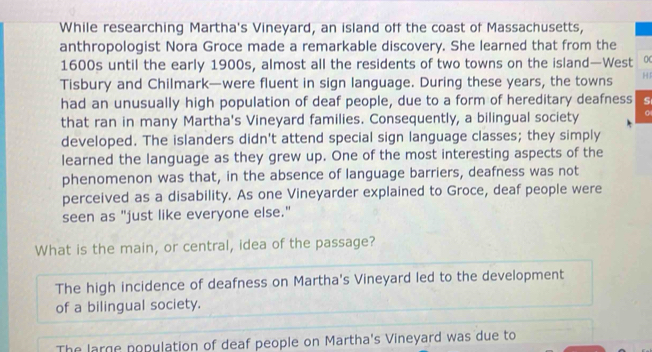 While researching Martha's Vineyard, an island off the coast of Massachusetts,
anthropologist Nora Groce made a remarkable discovery. She learned that from the
1600s until the early 1900s, almost all the residents of two towns on the island—West 0
Tisbury and Chilmark—were fluent in sign language. During these years, the towns H
had an unusually high population of deaf people, due to a form of hereditary deafness S
that ran in many Martha's Vineyard families. Consequently, a bilingual society
developed. The islanders didn't attend special sign language classes; they simply
learned the language as they grew up. One of the most interesting aspects of the
phenomenon was that, in the absence of language barriers, deafness was not
perceived as a disability. As one Vineyarder explained to Groce, deaf people were
seen as "just like everyone else."
What is the main, or central, idea of the passage?
The high incidence of deafness on Martha's Vineyard led to the development
of a bilingual society.
The large population of deaf people on Martha's Vineyard was due to