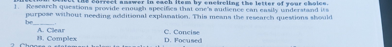 nect the correct answer in each item by encircling the letter of your choice.
1. Research questions provide enough specifics that one’s audience can easily understand its
purpose without needing additional explanation. This means the research questions should
be_ .
A. Clear C. Concise
B. Complex D. Focused