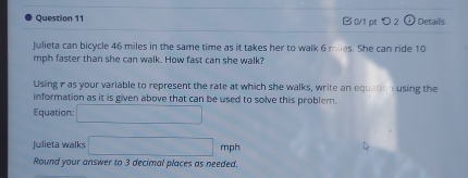 □ 0V1 pt つ 2 Details 
Julieta can bicycle 46 miles in the same time as it takes her to walk 6 miles. She can ride 10
mph faster than she can walk. How fast can she walk? 
Using- as your variable to represent the rate at which she walks, write an equation using the 
information as it is given above that can be used to solve this problem. 
Equation: □ 
Julieta walks □ mph
Round your answer to 3 decimal places as needed.