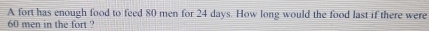 A fort has enough food to feed 80 men for 24 days. How long would the food last if there were
60 men in the fort ?