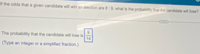 If the odds that a given candidate will win an election are 8:9 , what is the probability that the candidate will lose? 
The probability that the candidate will lose is  9/14 
(Type an integer or a simplified fraction.)