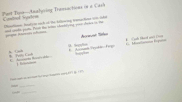 Part Two—Analyzing Transactions in a Cash
Control System
Disctioes: Analyz each of the fullowing tranvactions toto debil
and cralit parts. Prist the latter idestrying your choise in the
proper Anowers columes.
Account Titles
E. Cash fhert and Over C. Misallanosue Exponse
D. Supplies E. Accounsts Payablie-Fargu
A. Cish B. Petry Cash Supplies
C. Acomants Recoivable J. Exlandson
Paad cael an aciount to Fargr Suppries veing EFT (p. 137)
[]wtin_
Guedh_