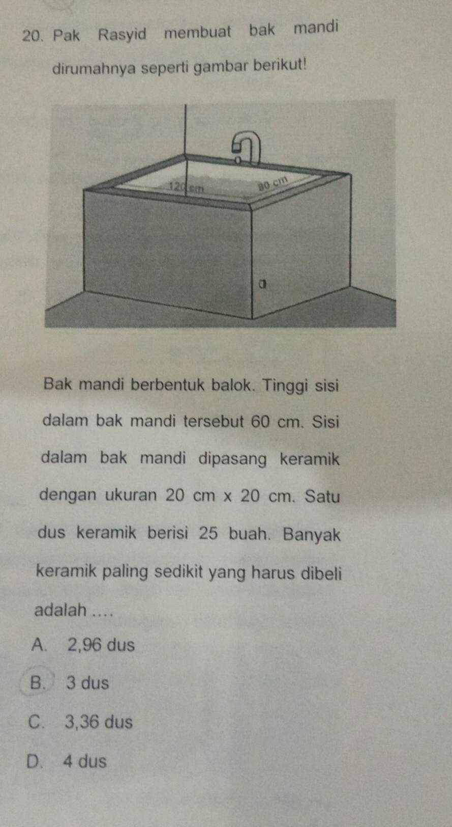 Pak Rasyid membuat bak mandi
dirumahnya seperti gambar berikut!
Bak mandi berbentuk balok. Tinggi sisi
dalam bak mandi tersebut 60 cm. Sisi
dalam bak mandi dipasang keramik
dengan ukuran 20cm* 20cm. Satu
dus keramik berisi 25 buah. Banyak
keramik paling sedikit yang harus dibeli
adalah ....
A. 2,96 dus
B. 3 dus
C. 3,36 dus
D. 4 dus