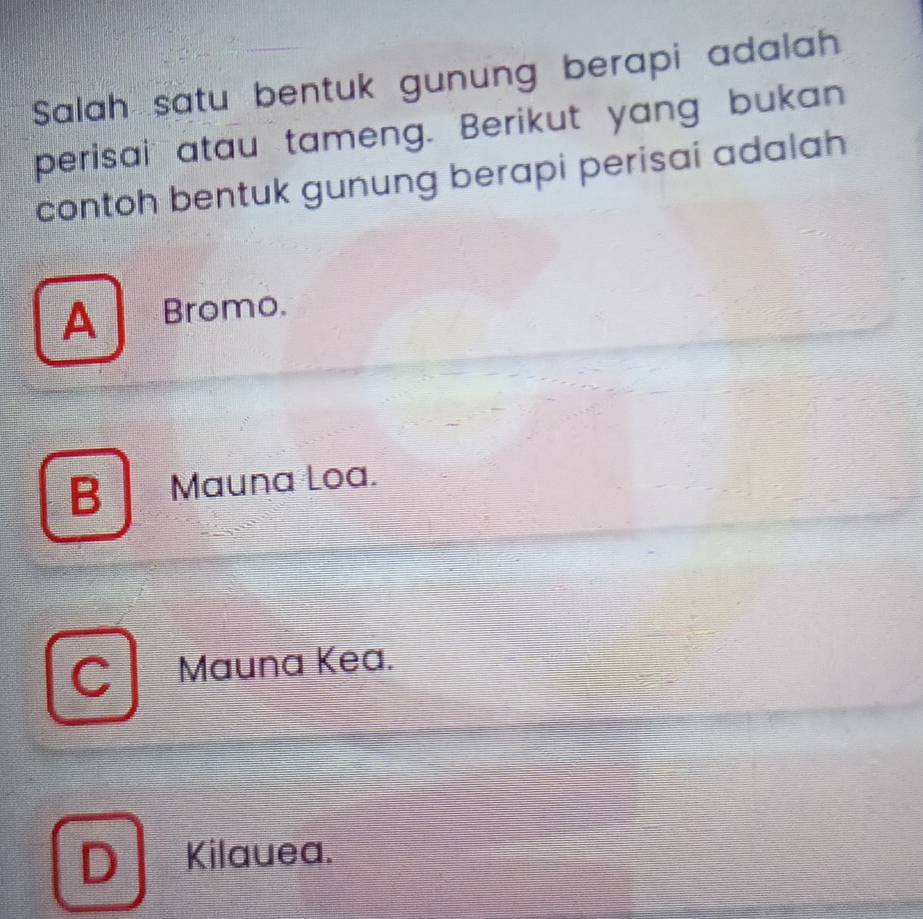 Salah satu bentuk gunung berapi adalah
perisai atau tameng. Berikut yang bukan
contoh bentuk gunung berapi perisai adalah
A Bromo.
B Mauna Loa.
C Mauna Kea.
D Kilauea.