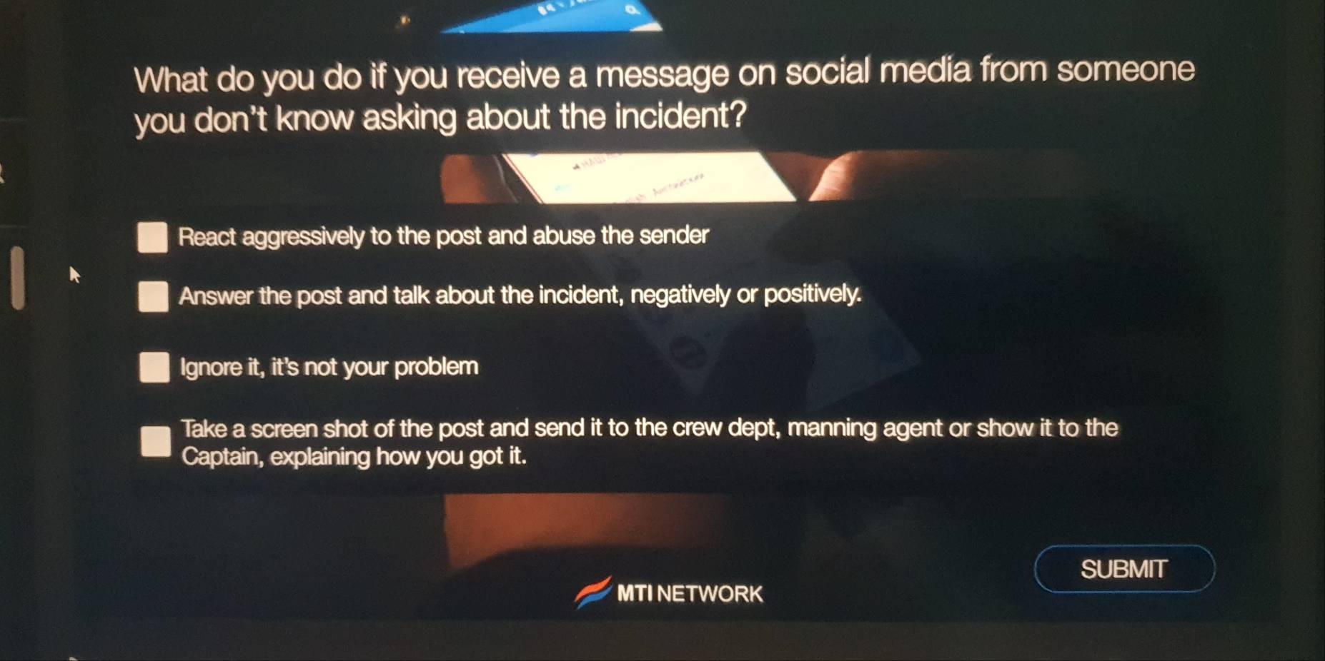 What do you do if you receive a message on social media from someone
you don't know asking about the incident?
React aggressively to the post and abuse the sender
Answer the post and talk about the incident, negatively or positively.
Ignore it, it's not your problem
Take a screen shot of the post and send it to the crew dept, manning agent or show it to the
Captain, explaining how you got it.
SUBMIT
MTI NETWORK