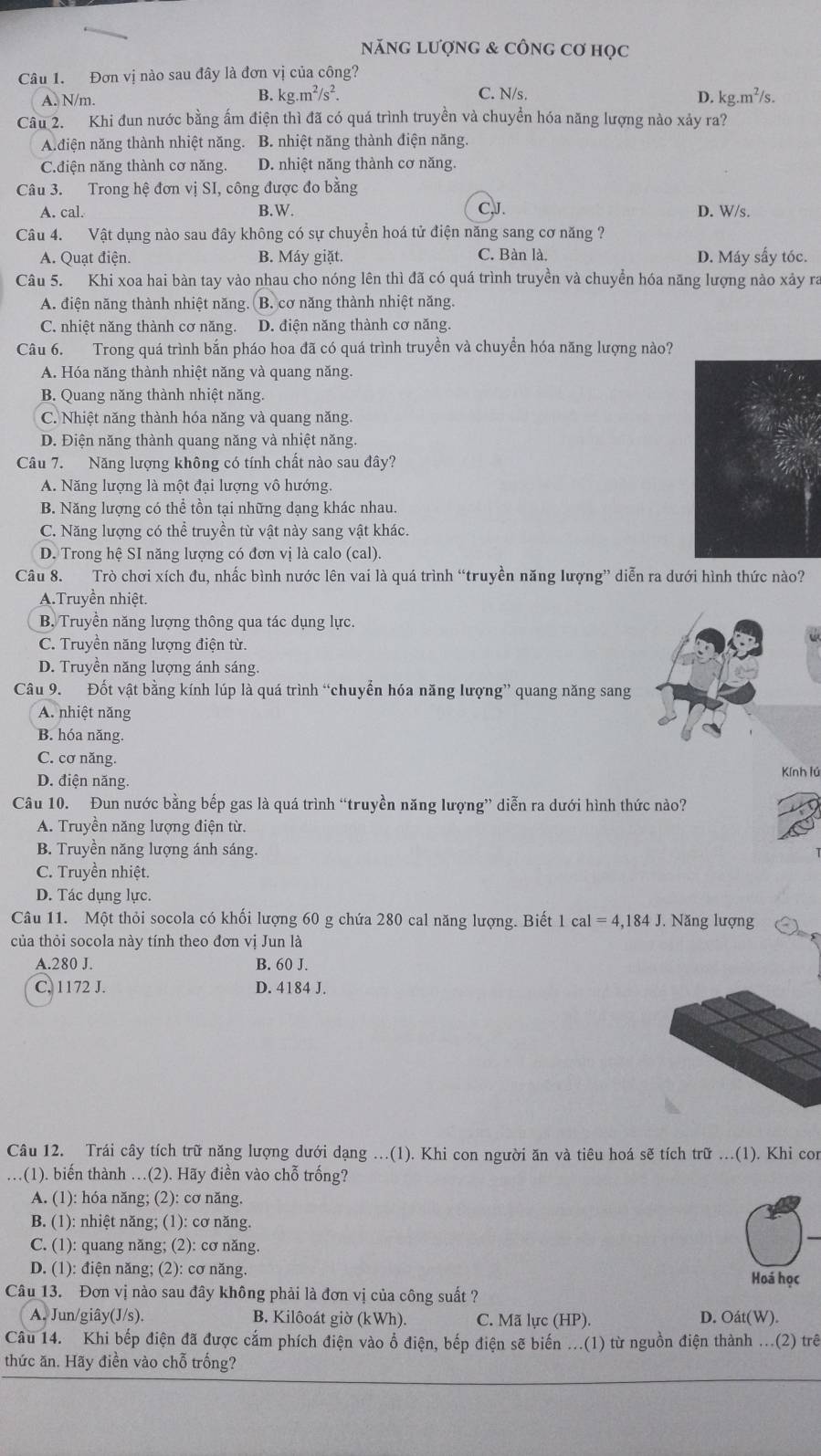 năng lượng & công Cơ học
Câu 1. Đơn vị nào sau đây là đơn vị của công?
B. kg.m^2/s^2.
A. N/m. C. N/s. kg.m^2/s.
D.
Câu 2. Khi đun nước bằng ấm điện thì đã có quá trình truyền và chuyển hóa năng lượng nào xảy ra?
A.điện năng thành nhiệt năng. B. nhiệt năng thành điện năng.
C.điện năng thành cơ năng. D. nhiệt năng thành cơ năng.
Câu 3. Trong hệ đơn vị SI, công được đo bằng CJ.
A. cal. B.W. D. W/s.
Câu 4. Vật dụng nào sau đây không có sự chuyển hoá tử điện năng sang cơ năng ?
A. Quạt điện. B. Máy giặt. C. Bàn là. D. Máy sấy tóc.
Câu 5. Khi xoa hai bàn tay vào nhau cho nóng lên thì đã có quá trình truyền và chuyển hóa năng lượng nào xảy ra
A. điện năng thành nhiệt năng . B. cơ năng thành nhiệt năng.
C. nhiệt năng thành cơ năng. D. điện năng thành cơ năng.
Câu 6. Trong quá trình bắn pháo hoa đã có quá trình truyền và chuyền hóa năng lượng nào?
A. Hóa năng thành nhiệt năng và quang năng.
B. Quang năng thành nhiệt năng.
C. Nhiệt năng thành hóa năng và quang năng.
D. Điện năng thành quang năng và nhiệt năng.
Câu 7. Năng lượng không có tính chất nào sau đây?
A. Năng lượng là một đại lượng vô hướng.
B. Năng lượng có thể tồn tại những dạng khác nhau.
C. Năng lượng có thể truyền từ vật này sang vật khác.
D. Trong hệ SI năng lượng có đơn vị là calo (cal).
Câu 8. Trò chơi xích đu, nhấc bình nước lên vai là quá trình “truyền năng lượng” diễn ra dưới hình thức nào?
A.Truyền nhiệt.
B, Truyền năng lượng thông qua tác dụng lực.
C. Truyền năng lượng điện từ.
D. Truyền năng lượng ánh sáng.
Câu 9. Đốt vật bằng kính lúp là quá trình “chuyển hóa năng lượng” quang năng sang
A. nhiệt năng
B. hóa năng.
C. cơ năng.
D. điện năng. Kính lú
Câu 10. Đun nước bằng bếp gas là quá trình “truyền năng lượng” diễn ra dưới hình thức nào?
A. Truyền năng lượng điện từ.
B. Truyền năng lượng ánh sáng.
C. Truyền nhiệt.
D. Tác dụng lực.
Câu 11. Một thỏi socola có khối lượng 60 g chứa 280 cal năng lượng. Biết 1 cal=4,184J. Năng lượng
của thỏi socola này tính theo đơn vị Jun là
A.280 J. B. 60 J.
C. 1172 J. D. 4184 J.
Câu 12. Trái cây tích trữ năng lượng dưới dạng ...(1). Khi con người ăn và tiêu hoá sẽ tích trữ ...(1). Khi con
.(1). biến thành ..(2). Hãy điền vào chỗ trống?
A. (1): hóa năng; (2): cơ năng.
B. (1): nhiệt năng; (1): cơ năng.
C. (1): quang năng; (2): cơ năng.
D. (1): điện năng; (2): cơ năng.
Hoá học
Câu 13. Đơn vị nào sau đây không phải là đơn vị của công suất ?
A. Jun/giây(J/s). B. Kilôoát giờ (kWh). C. Mã lực (HP). D. Oát(W).
Câu 14. Khi bếp điện đã được cắm phích điện vào ổ điện, bếp điện sẽ biến ...(1) từ nguồn điện thành ...(2) trê
thức ăn. Hãy điền vào chỗ trống?