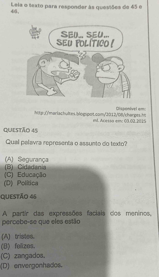 Leia o texto para responder às questões de 45 e
46.
Disponível em:
http://mariachultes.blogspot.com/2012/08/charges.ht
ml. Acesso em: 03.02.2025
QUESTÃO 45
Qual palavra representa o assunto do texto?
(A) Segurança
(B) Cidadania
(C) Educação
(D) Política
QUESTÃo 46
A partir das expressões faciais dos meninos,
percebe-se que eles estão
(A) tristes.
(B) felizes.
(C) zangados.
(D) envergonhados.