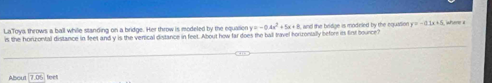 LaToya throws a ball while standing on a bridge. Her throw is modeled by the equation y=-0.4x^2+5x+8 and the bridge is modeled by the equation y=-0.1x+5 where x
is the horizontal distance in feet and y is the vertical distance in feet. About how far does the ball travel horizontally before its first bounce?
About 7.05 feet