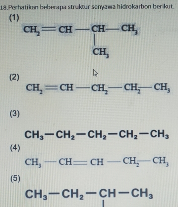 Perhatikan beberapa struktur senyawa hidrokarbon berikut. 
(1)
CH_2=CH-CH-CH_3 CH_3
(2)
CH_2=CH-CH_2-CH_2-CH_3
(3)
CH_3-CH_2-CH_2-CH_2-CH_3
(4)
CH_3-CH=CH-CH_2-CH_3
(5)
CH_3-CH_2-CH-CH_3