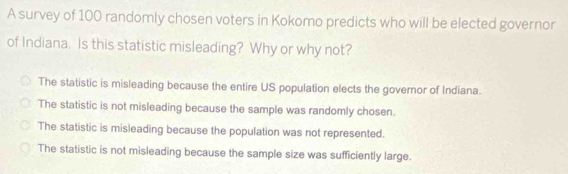 A survey of 100 randomly chosen voters in Kokomo predicts who will be elected governor
of Indiana. Is this statistic misleading? Why or why not?
The statistic is misleading because the entire US population elects the governor of Indiana.
The statistic is not misleading because the sample was randomly chosen.
The statistic is misleading because the population was not represented.
The statistic is not misleading because the sample size was sufficiently large.