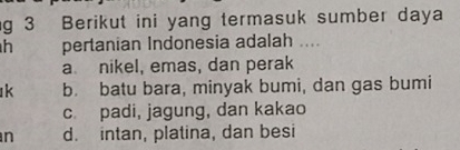 Berikut ini yang termasuk sumber daya
h pertanian Indonesia adalah ....
a nikel, emas, dan perak
k b. batu bara, minyak bumi, dan gas bumi
c. padi, jagung, dan kakao
n d. intan, platina, dan besi