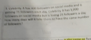 Celebrity A has 200 followers on social media and is 
gaining 55 followers each day. Celebrity B has 1,000
followers on social media but is fosing 25 followers a day. 
Now many days will it take them to have the same number 
of followers ?