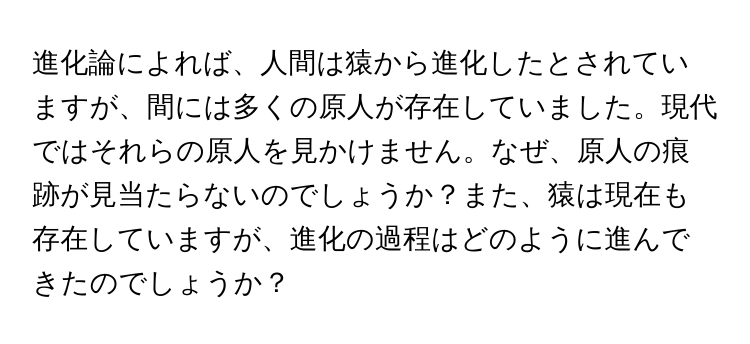 進化論によれば、人間は猿から進化したとされていますが、間には多くの原人が存在していました。現代ではそれらの原人を見かけません。なぜ、原人の痕跡が見当たらないのでしょうか？また、猿は現在も存在していますが、進化の過程はどのように進んできたのでしょうか？