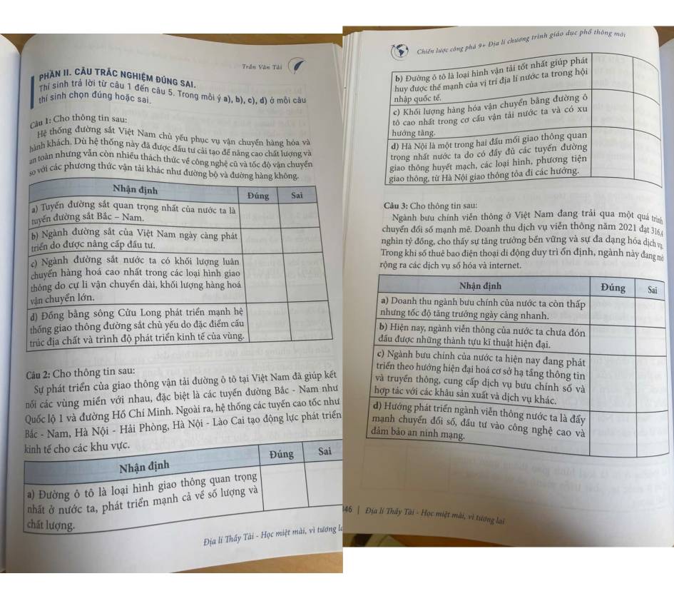 ịa lí chương trình giáo dạc phổ thông mới 
Trần Văn Tải 
PHAN II. CÂU TRÁC NGHIỆM ĐÚNG SAI. 
Thí sinh trả lời từ câu 1 đến câu 5. Trong môi ý a), b), c), d) ở mỗi câu 
Cầu 1: Cho thông tin sau: 
thí sinh chọn đúng hoặc sai. 
Hệ thống đường sắt Việt Nam chủ yếu phục vụ vận chuyến hàng hóa và 
hành khách, Dù hệ thống này đã được đầu tư cài tạo để năng cao chất lượng và 
an toàn nhưng vẫn còn nhiều thách thức về công nghệ cũ và tốc độ vận chuyển 
o với các phương thức vận tải khác như 
Câu 3: Cho thông tin sau: 
Ngành bưu chính viên thông ở Việt Nam đang trải qua một quá trìn 
chuyển đổi số mạnh mê. Doanh thu dịch vụ viễn thông năm 2021 đạt 316 
nghin tỷ đồng, cho thấy sự tăng trưởng bến vững và sự đa dạng hóa dịch và 
Trong khi số thuê bao điện thoại di động duy trì ốn định, ngành này đang mà 
rộng ra các dịch vụ số hóa và internet. 
Câu 2: Cho thông tin sau: 
Sự phát triển của giao thông vận tải đường ô tô tại Việt Nam đã giúp kết 
nối các vùng miền với nhau, đặc biệt là các tuyến đường Bắc - Nam như 
Quốc lộ 1 và đường Hồ Chí Minh. Ngoài ra, hệ thống các tuyến cao tốc như 
- Nam, Hà Nội - Hải Phòng, Hà Nội - Lào Cai tạo động lực phát triển 
ịa lí Thây Tài - Học miệt mài, vì tượng lai