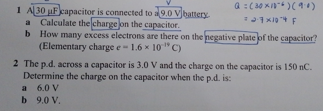 A 30 μF capacitor is connected to a 9.0 V battery. 
a Calculate the charge on the capacitor. 
b How many excess electrons are there on the negative plate of the capacitor? 
(Elementary charge e=1.6* 10^(-19)C)
2 The p.d. across a capacitor is 3.0 V and the charge on the capacitor is 150 nC. 
Determine the charge on the capacitor when the p.d. is: 
a 6.0 V
b 9.0 V.