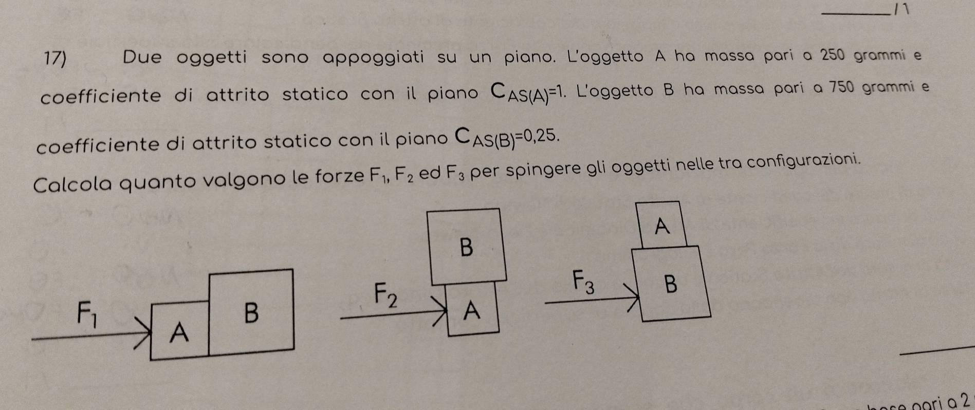 Due oggetti sono appoggiati su un piano. L'oggetto A ha massa pari a 250 grammie
coefficiente di attrito statico con il piano C_AS(A)=1. L'oggetto B ha massa pari a 750 grammi e
coefficiente di attrito statico con il piano C_AS(B)=0,25. 
Calcola quanto valgono le forze F_1, F_2 ed F_3 per spingere gli oggetti nelle tra configurazioni.
A
B
F_2
F_3
B
F_1
B
A
A