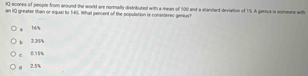 IQ scores of people from around the world are normally distributed with a mean of 100 and a standard deviation of 15. A genius is someone with
an IQ greater than or equal to 145. What percent of the population is considerec genius?
a 16%
bì 2.35%
c 0.15%
d 2.5%