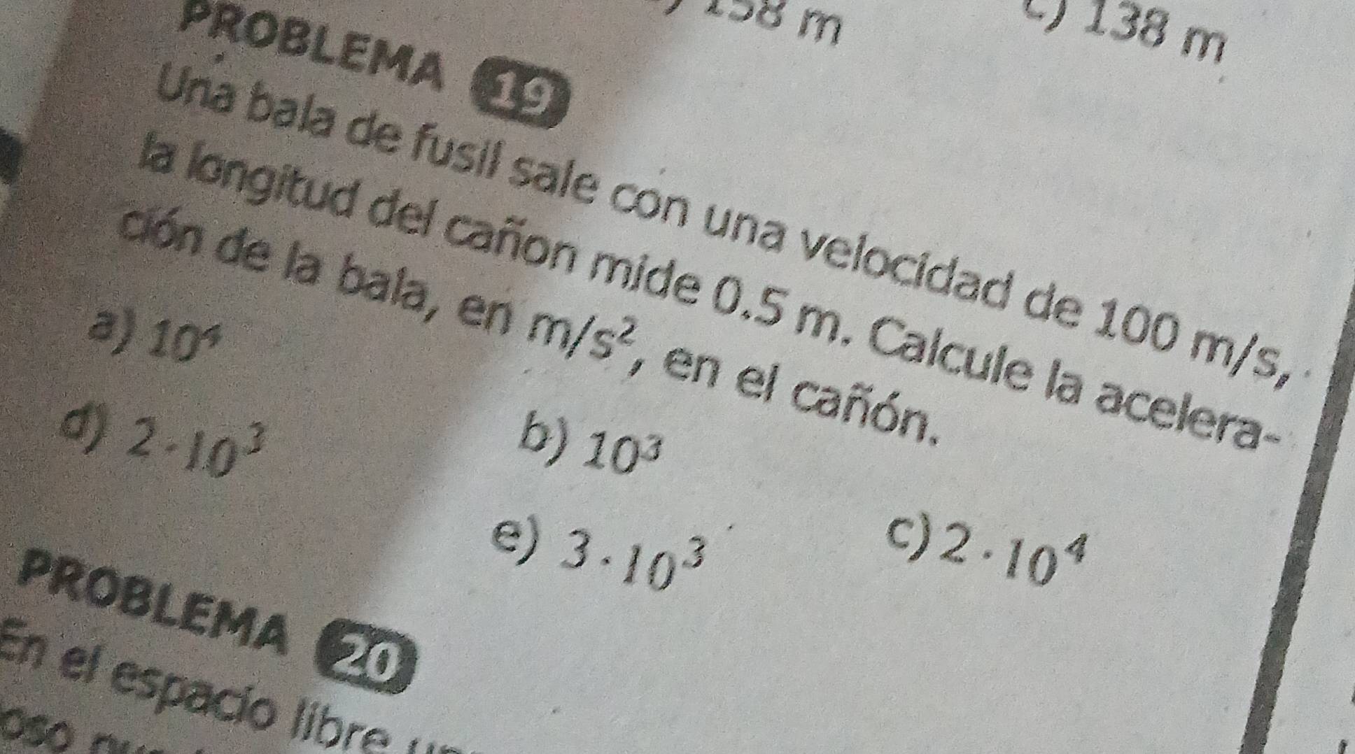 7 158 m
138 m
PROBLEMA 
Una bala de fusil sale con una velocidad de 100 m/s, 
ción de la bala, en 
la longitud del cañon mide 0.5 m. Calcule la acelera- 
a) 10^4 m/s^2 7 en el cañón. 
b) 10^3
d) 2· 10^3 2· 10^4
e) 3· 10^3
c) 
PROBLEMA 
En el espacio libre