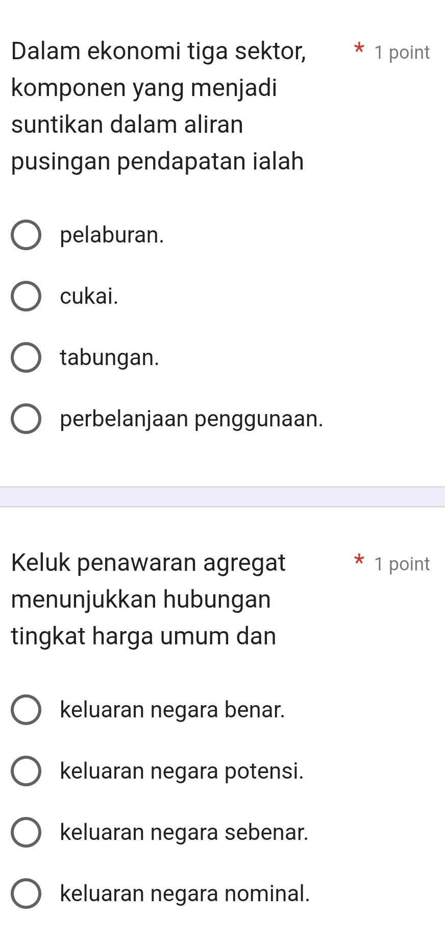 Dalam ekonomi tiga sektor, 1 point
komponen yang menjadi
suntikan dalam aliran
pusingan pendapatan ialah
pelaburan.
cukai.
tabungan.
perbelanjaan penggunaan.
Keluk penawaran agregat 1 point
menunjukkan hubungan
tingkat harga umum dan
keluaran negara benar.
keluaran negara potensi.
keluaran negara sebenar.
keluaran negara nominal.