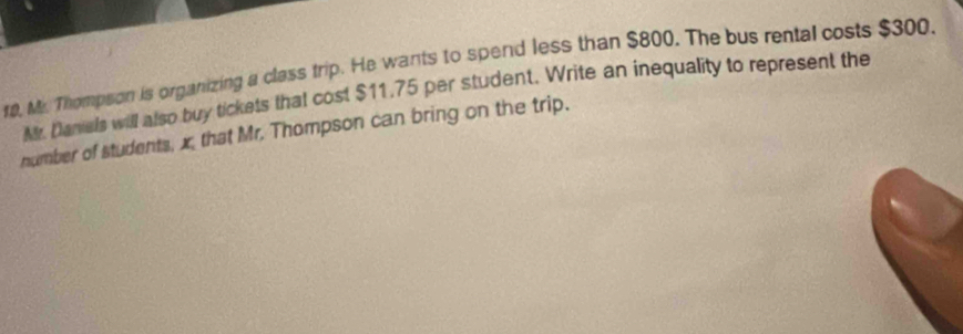 r0, Mr. Thompson is organizing a class trip. He wants to spend less than $800. The bus rental costs $300. 
Mr. Danials will also buy tickets that cost $11,75 per student. Write an inequality to represent the 
number of students, x, that Mr. Thompson can bring on the trip.