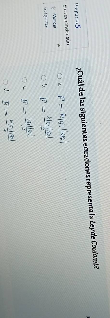 Pregunta5 ¿Cuál de las siguientes ecuaciones representa la Ley de Coulomb?
Sin responder aún
Marcar a. F=k|q_1||q_2|
。 pregunta
b. F=frac k|g_1||q_2|r^2
C F=frac |q_1||q_2|r^2
d F=frac k|q_1||q_2|r