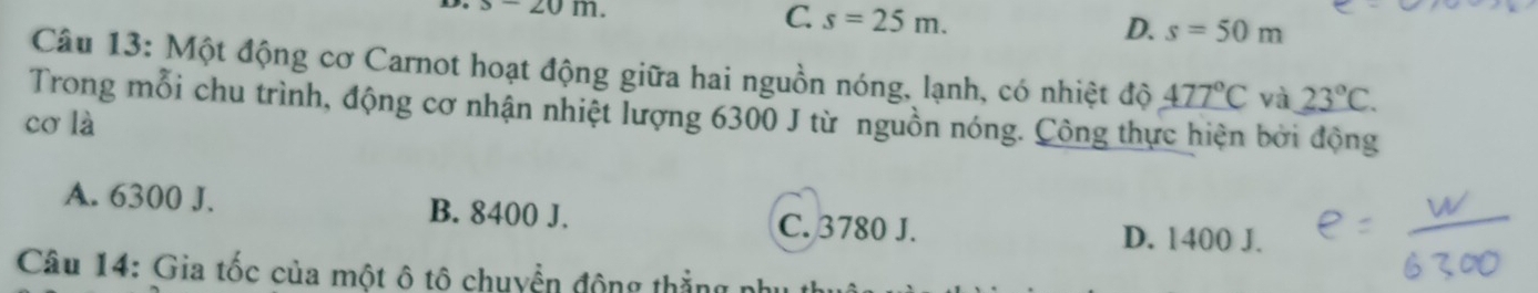 x20m.
C. s=25m. D. s=50m
Câu 13: Một động cơ Carnot hoạt động giữa hai nguồn nóng, lạnh, có nhiệt độ _ 477°C và 23°C. 
Trong mỗi chu trình, động cơ nhận nhiệt lượng 6300 J từ nguồn nóng. Công thực hiện bởi động
cơ là
A. 6300 J. B. 8400 J. C. 3780 J.
D. 1400 J.
Câu 14: Gia tốc của một ô tô chuyển động thẳng phụ