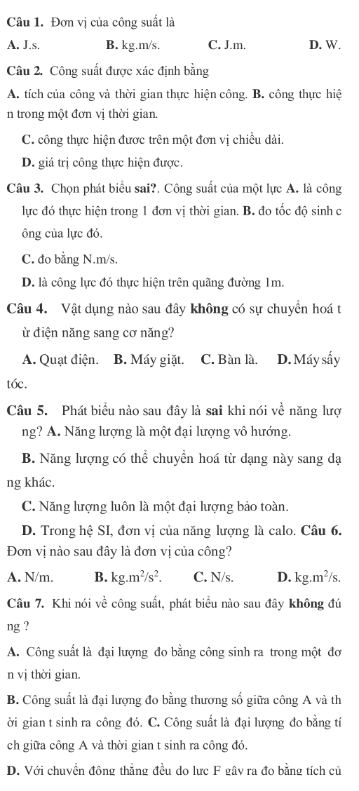 Đơn vị của công suất là
A. J.s. B. kg.m/s. C. J.m. D. W.
Câu 2. Công suất được xác định bằng
A. tích của công và thời gian thực hiện công. B. công thực hiệ
n trong một đơn vị thời gian.
C. công thực hiện được trên một đơn vị chiều dài.
D. giá trị công thực hiện được.
Câu 3. Chọn phát biểu sai?. Công suất của một lực A. là công
lực đó thực hiện trong 1 đơn vị thời gian. B. đo tốc độ sinh c
ông của lực đó.
C. đo bằng N.m/s.
D. là công lực đó thực hiện trên quãng đường 1m.
Câu 4. Vật dụng nào sau đây không có sự chuyển hoá t
điện năng sang cơ năng?
A. Quạt điện. B. Máy giặt. C. Bàn là. D. Máy sấy
tóc.
Câu 5. Phát biểu nào sau đây là sai khi nói về năng lượ
ng? A. Năng lượng là một đại lượng vô hướng.
B. Năng lượng có thể chuyển hoá từ dạng này sang dạ
ng khác.
C. Năng lượng luôn là một đại lượng bảo toàn.
D. Trong hệ SI, đơn vị của năng lượng là calo. Câu 6.
Đơn vị nào sau đây là đơn vị của công?
A. N/m. B. kg.m^2/s^2. C. N/s. D. kg.m^2/s.
Câu 7. Khi nói về công suất, phát biểu nào sau đây không đú
ng ?
A. Công suất là đại lượng đo bằng công sinh ra trong một đơ
n vị thời gian.
B. Công suất là đại lượng đo bằng thương số giữa công A và th
ời gian t sinh ra công đó. C. Công suất là đại lượng đo bằng tí
ch giữa công A và thời gian t sinh ra công đó.
D. Với chuvển đông thắng đều do lưc F gâv ra đo bằng tích củ